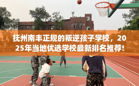 抚州南丰正规的叛逆孩子学校，2025年当地优选学校最新排名推荐!
