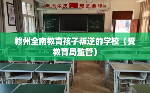 赣州全南教育孩子叛逆的学校（受教育局监管）