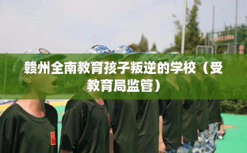 赣州全南教育孩子叛逆的学校（受教育局监管）