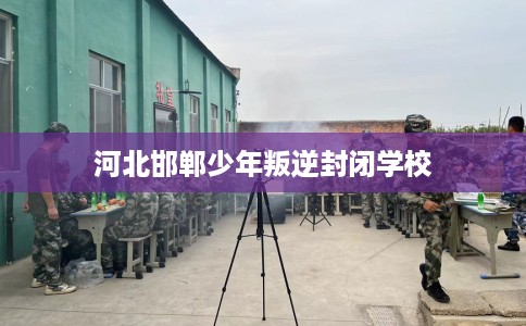河北邯郸少年叛逆封闭学校