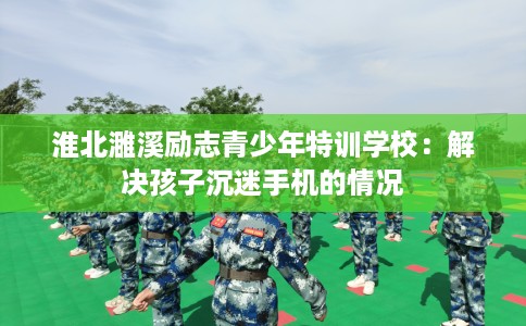 淮北濉溪励志青少年特训学校：解决孩子沉迷手机的情况