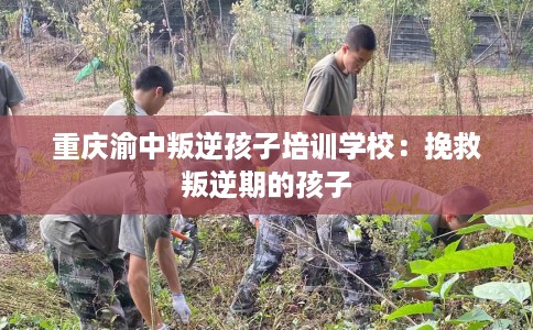 重庆渝中叛逆孩子培训学校：挽救叛逆期的孩子