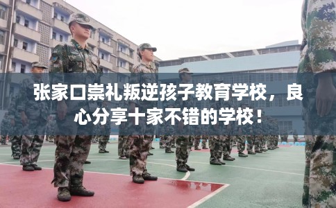 张家口崇礼叛逆孩子教育学校，良心分享十家不错的学校！