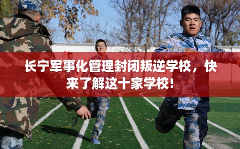 长宁军事化管理封闭叛逆学校，快来了解这十家学校!