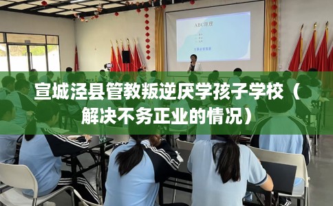 宣城泾县管教叛逆厌学孩子学校（解决不务正业的情况）