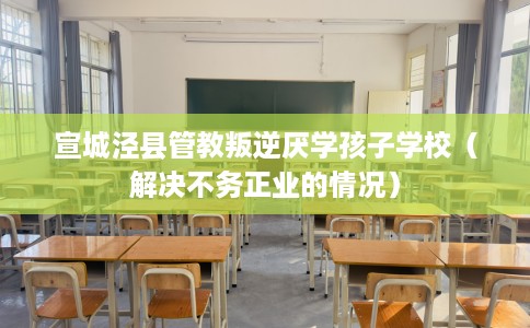 宣城泾县管教叛逆厌学孩子学校（解决不务正业的情况）