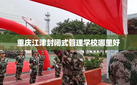 重庆江津封闭式管理学校哪里好