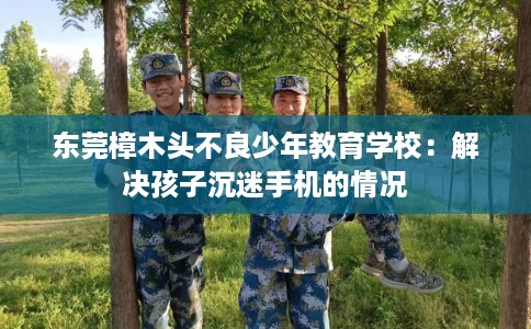 东莞樟木头不良少年教育学校：解决孩子沉迷手机的情况
