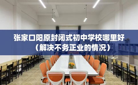 张家口阳原封闭式初中学校哪里好（解决不务正业的情况）