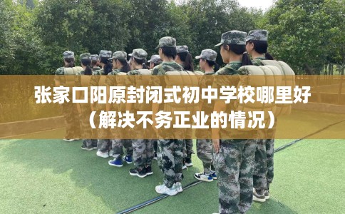 张家口阳原封闭式初中学校哪里好（解决不务正业的情况）