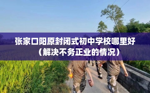 张家口阳原封闭式初中学校哪里好（解决不务正业的情况）