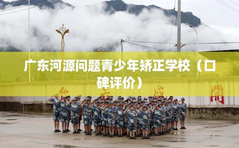 广东河源问题青少年矫正学校（口碑评价）