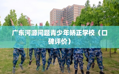 广东河源问题青少年矫正学校（口碑评价）
