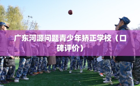广东河源问题青少年矫正学校（口碑评价）