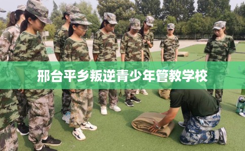 邢台平乡叛逆青少年管教学校