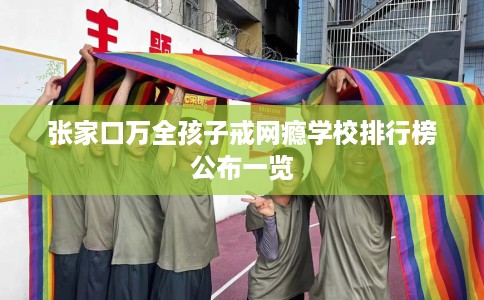 张家口万全孩子戒网瘾学校排行榜公布一览