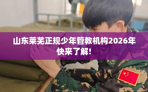 山东莱芜正规少年管教机构2026年快来了解!