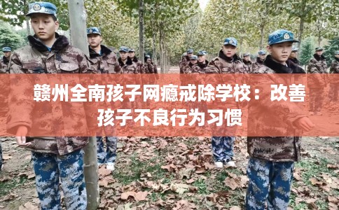 赣州全南孩子网瘾戒除学校：改善孩子不良行为习惯
