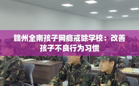 赣州全南孩子网瘾戒除学校：改善孩子不良行为习惯
