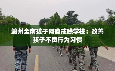 赣州全南孩子网瘾戒除学校：改善孩子不良行为习惯