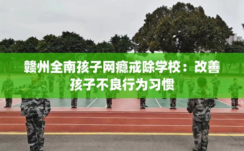 赣州全南孩子网瘾戒除学校：改善孩子不良行为习惯