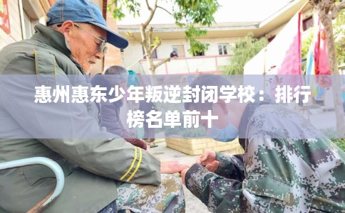 惠州惠东少年叛逆封闭学校：排行榜名单前十