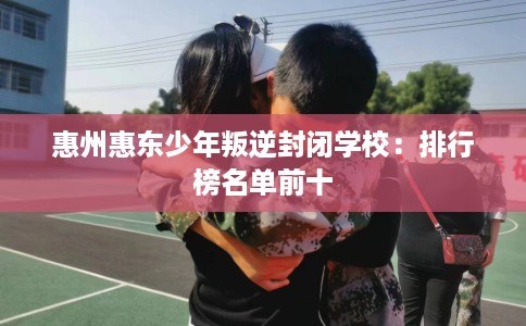 惠州惠东少年叛逆封闭学校：排行榜名单前十