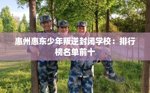 惠州惠东少年叛逆封闭学校：排行榜名单前十