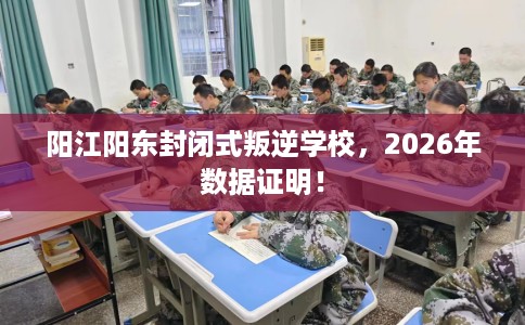 阳江阳东封闭式叛逆学校，2026年数据证明！