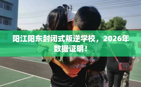 阳江阳东封闭式叛逆学校，2026年数据证明！
