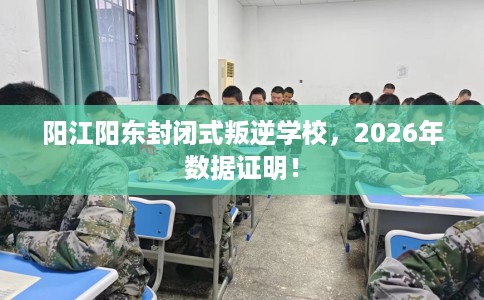 阳江阳东封闭式叛逆学校，2026年数据证明！