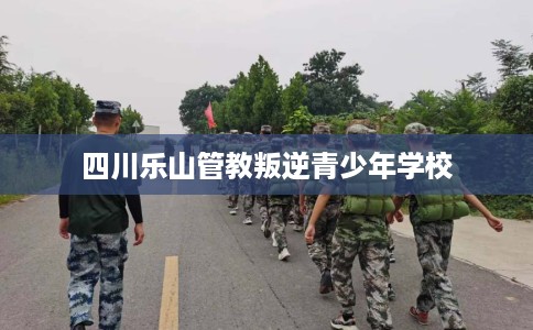 四川乐山管教叛逆青少年学校