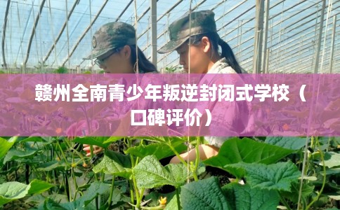 赣州全南青少年叛逆封闭式学校（口碑评价）