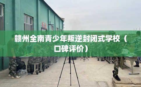 赣州全南青少年叛逆封闭式学校（口碑评价）