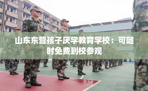 山东东营孩子厌学教育学校:可随时免费到校参观 山东东营孩子厌学教育学校:可随时免费到校参观