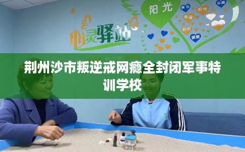 荆州沙市叛逆戒网瘾全封闭军事特训学校