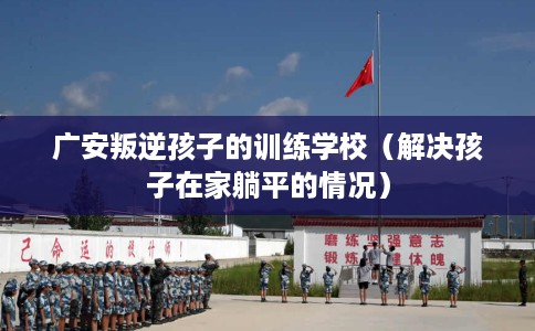 广安叛逆孩子的训练学校（解决孩子在家躺平的情况）