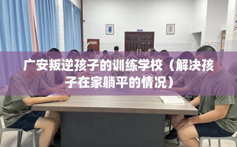 广安叛逆孩子的训练学校（解决孩子在家躺平的情况）