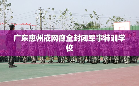 广东惠州戒网瘾全封闭军事特训学校