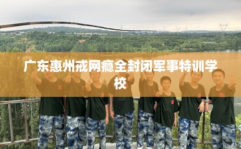 广东惠州戒网瘾全封闭军事特训学校