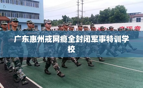 广东惠州戒网瘾全封闭军事特训学校