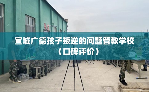 宣城广德孩子叛逆的问题管教学校（口碑评价）