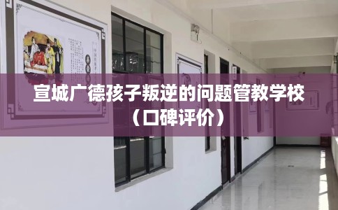 宣城广德孩子叛逆的问题管教学校（口碑评价）