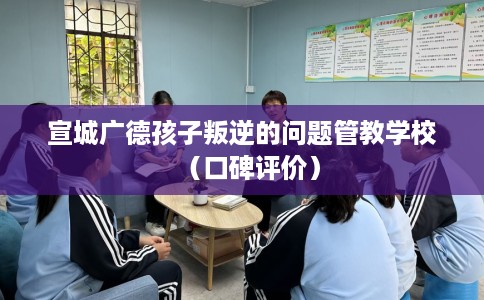 宣城广德孩子叛逆的问题管教学校（口碑评价）