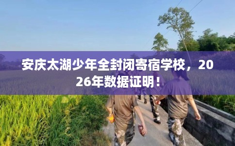 安庆太湖少年全封闭寄宿学校，2026年数据证明！