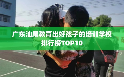 广东汕尾教育出好孩子的培训学校排行榜TOP10