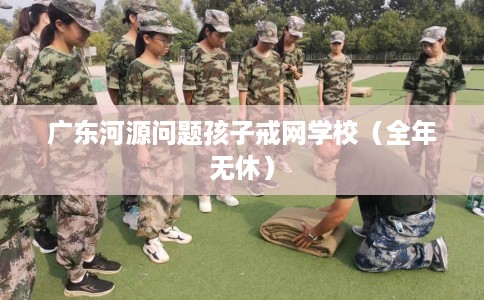 广东河源问题孩子戒网学校(全年无休) 广东河源问题孩子戒网学校(全年无休)