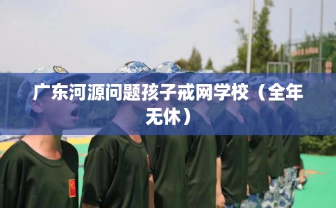 广东河源问题孩子戒网学校(全年无休) 广东河源问题孩子戒网学校(全年无休)