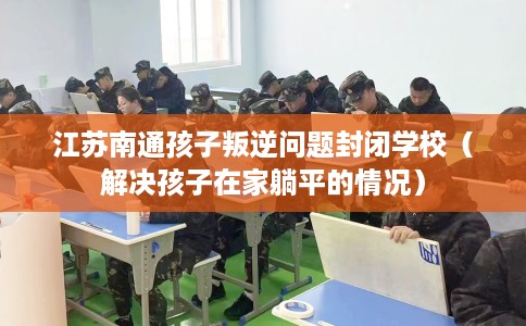 江苏南通孩子叛逆问题封闭学校（解决孩子在家躺平的情况）