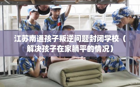 江苏南通孩子叛逆问题封闭学校（解决孩子在家躺平的情况）